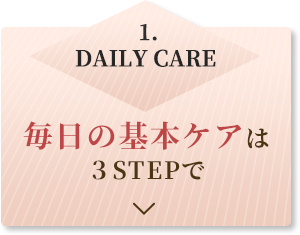 1.DAILY CARE 毎日の基本ケアは3STEPで